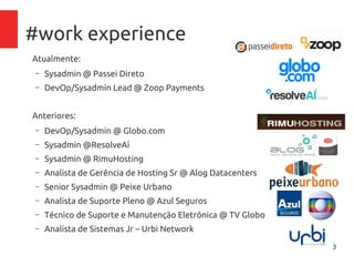 3
#work experience
Atualmente:
– Sysadmin @ Passei Direto
– DevOp/Sysadmin Lead @ Zoop Payments
Anteriores:
– DevOp/Sysadmin @ Globo.com
– Sysadmin @ResolveAí
– Sysadmin @ RimuHosting
– Analista de Gerência de Hosting Sr @ Alog Datacenters
– Senior Sysadmin @ Peixe Urbano
– Analista de Suporte Pleno @ Azul Seguros
– Técnico de Suporte e Manutenção Eletrônica @ TV Globo
– Analista de Sistemas Jr – Urbi Network
 