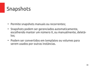 30
Snapshots
●
Permite snapshots manuais ou recorrentes;
●
Snapshots podem ser gerenciados automaticamente,
escolhendo manter um número X, ou manualmente, deletá-
los;
●
Podem ser convertidos em templates ou volumes para
serem usados por outras instâncias.
 