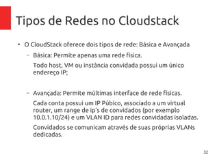32
Tipos de Redes no Cloudstack
●
O CloudStack oferece dois tipos de rede: Básica e Avançada
– Básica: Permite apenas uma rede física.
Todo host, VM ou instância convidada possui um único
endereço IP;
– Avançada: Permite múltimas interface de rede físicas.
Cada conta possui um IP Púbico, associado a um virtual
router, um range de ip's de convidados (por exemplo
10.0.1.10/24) e um VLAN ID para redes convidadas isoladas.
Convidados se comunicam através de suas próprias VLANs
dedicadas.
 