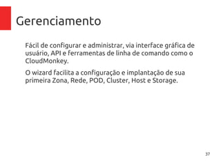 37
Gerenciamento
Fácil de configurar e administrar, via interface gráfica de
usuário, API e ferramentas de linha de comando como o
CloudMonkey.
O wizard facilita a configuração e implantação de sua
primeira Zona, Rede, POD, Cluster, Host e Storage.
 