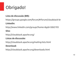 42
Obrigado!
Lista de discussão (BR):
https://groups.google.com/forum/#!forum/cloudstack-br
Linkedin:
http://www.linkedin.com/groups?home=&gid=5062193
Site:
http://cloudstack.apache.org/
Listas de discussão:
http://cloudstack.apache.org/mailing-lists.html
Download:
http://cloudstack.apache.org/downloads.html
 