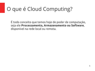 5
O que é Cloud Computing?
É todo conceito que temos hoje de poder de computação,
seja ele Processamento, Armazenamento ou Software,
disponível na rede local ou remota.
 