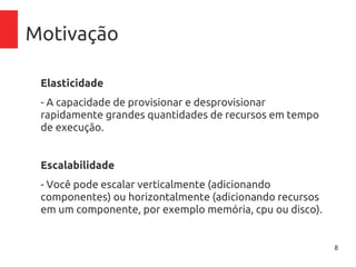 8
Motivação
Elasticidade
- A capacidade de provisionar e desprovisionar rapidamente
grandes quantidades de recursos em tempo de execução.
Escalabilidade
- Você pode escalar horizontalmente (adicionando
componentes) ou verticalmente (adicionando recursos em
um componente, por exemplo memória, cpu ou disco).
 