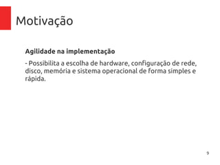 9
Motivação
Agilidade na implementação
- Possibilita a escolha de hardware, configuração de rede,
disco, memória e sistema operacional de forma simples e
rápida.
 