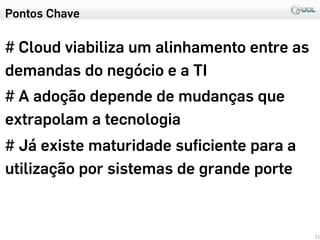 Pontos Chave
# Cloud viabiliza um alinhamento entre as
demandas do negócio e a TI
# A adoção depende de mudanças que
extrapolam a tecnologia
# Já existe maturidade suﬁciente para a
utilização por sistemas de grande porte
33
 