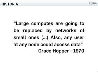 HISTÓRIA
7
“Large computes are going to
be replaced by networks of
small ones (...) Also, any user
at any node could access data”
Grace Hopper - 1970
 