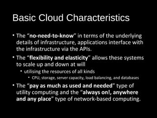 Basic Cloud Characteristics 
• The “no-need-to-know” in terms of the underlying 
details of infrastructure, applications interface with 
the infrastructure via the APIs. 
• The “flexibility and elasticity” allows these systems 
to scale up and down at will 
• utilising the resources of all kinds 
• CPU, storage, server capacity, load balancing, and databases 
• The “pay as much as used and needed” type of 
utility computing and the “always on!, anywhere 
and any place” type of network-based computing. 
12 
 