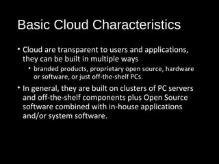 Basic Cloud Characteristics 
• Cloud are transparent to users and applications, 
they can be built in multiple ways 
• branded products, proprietary open source, hardware 
or software, or just off-the-shelf PCs. 
• In general, they are built on clusters of PC servers 
and off-the-shelf components plus Open Source 
software combined with in-house applications 
and/or system software. 
13 
 