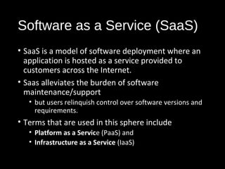 Software as a Service (SaaS) 
• SaaS is a model of software deployment where an 
application is hosted as a service provided to 
customers across the Internet. 
• Saas alleviates the burden of software 
maintenance/support 
• but users relinquish control over software versions and 
requirements. 
• Terms that are used in this sphere include 
• Platform as a Service (PaaS) and 
• Infrastructure as a Service (IaaS) 
14 
 