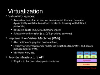 Virtualization 
• Virtual workspaces: 
• An abstraction of an execution environment that can be made 
dynamically available to authorized clients by using well-defined 
protocols, 
• Resource quota (e.g. CPU, memory share), 
• Software configuration (e.g. O/S, provided services). 
• Implement on Virtual Machines (VMs): 
• Abstraction of a physical host machine, 
• Hypervisor intercepts and emulates instructions from VMs, and allows 
management of VMs, 
• VMWare, Xen, etc. 
• Provide infrastructure API: 
• Plug-ins to hardware/support structures 
App App App 
OS OS 
Hardware 
OS 
Hypervisor 
Virtualized Stack 
 