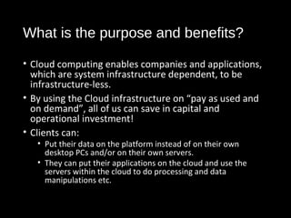 What is the purpose and benefits? 
• Cloud computing enables companies and applications, 
which are system infrastructure dependent, to be 
infrastructure-less. 
• By using the Cloud infrastructure on “pay as used and 
on demand”, all of us can save in capital and 
operational investment! 
• Clients can: 
• Put their data on the platform instead of on their own 
desktop PCs and/or on their own servers. 
• They can put their applications on the cloud and use the 
servers within the cloud to do processing and data 
manipulations etc. 
18 
 