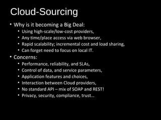 Cloud-Sourcing 
• Why is it becoming a Big Deal: 
• Using high-scale/low-cost providers, 
• Any time/place access via web browser, 
• Rapid scalability; incremental cost and load sharing, 
• Can forget need to focus on local IT. 
• Concerns: 
• Performance, reliability, and SLAs, 
• Control of data, and service parameters, 
• Application features and choices, 
• Interaction between Cloud providers, 
• No standard API – mix of SOAP and REST! 
• Privacy, security, compliance, trust… 
19 
 