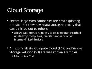 Cloud Storage 
• Several large Web companies are now exploiting 
the fact that they have data storage capacity that 
can be hired out to others. 
• allows data stored remotely to be temporarily cached 
on desktop computers, mobile phones or other 
Internet-linked devices. 
• Amazon’s Elastic Compute Cloud (EC2) and Simple 
Storage Solution (S3) are well known examples 
• Mechanical Turk 
21 
 