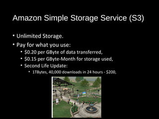 Amazon Simple Storage Service (S3) 
• Unlimited Storage. 
• Pay for what you use: 
• $0.20 per GByte of data transferred, 
• $0.15 per GByte-Month for storage used, 
• Second Life Update: 
• 1TBytes, 40,000 downloads in 24 hours - $200, 
22 
 
