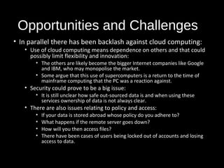Opportunities and Challenges 
• In parallel there has been backlash against cloud computing: 
• Use of cloud computing means dependence on others and that could 
possibly limit flexibility and innovation: 
• The others are likely become the bigger Internet companies like Google 
and IBM, who may monopolise the market. 
• Some argue that this use of supercomputers is a return to the time of 
mainframe computing that the PC was a reaction against. 
• Security could prove to be a big issue: 
• It is still unclear how safe out-sourced data is and when using these 
services ownership of data is not always clear. 
• There are also issues relating to policy and access: 
• If your data is stored abroad whose policy do you adhere to? 
• What happens if the remote server goes down? 
• How will you then access files? 
• There have been cases of users being locked out of accounts and losing 
access to data. 
26 
 