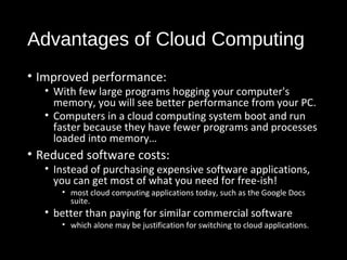 Advantages of Cloud Computing 
• Improved performance: 
• With few large programs hogging your computer's 
memory, you will see better performance from your PC. 
• Computers in a cloud computing system boot and run 
faster because they have fewer programs and processes 
loaded into memory… 
• Reduced software costs: 
• Instead of purchasing expensive software applications, 
you can get most of what you need for free-ish! 
• most cloud computing applications today, such as the Google Docs 
suite. 
• better than paying for similar commercial software 
• which alone may be justification for switching to cloud applications. 
28 
 