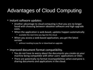 Advantages of Cloud Computing 
• Instant software updates: 
• Another advantage to cloud computing is that you are no longer 
faced with choosing between obsolete software and high upgrade 
costs. 
• When the application is web-based, updates happen automatically 
• available the next time you log into the cloud. 
• When you access a web-based application, you get the latest 
version 
• without needing to pay for or download an upgrade. 
• Improved document format compatibility. 
• You do not have to worry about the documents you create on your 
machine being compatible with other users' applications or OSes 
• There are potentially no format incompatibilities when everyone is 
sharing documents and applications in the cloud. 
29 
 