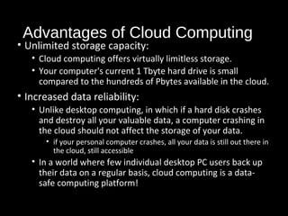 Advantages of Cloud Computing 
• Unlimited storage capacity: 
• Cloud computing offers virtually limitless storage. 
• Your computer's current 1 Tbyte hard drive is small 
compared to the hundreds of Pbytes available in the cloud. 
• Increased data reliability: 
• Unlike desktop computing, in which if a hard disk crashes 
and destroy all your valuable data, a computer crashing in 
the cloud should not affect the storage of your data. 
• if your personal computer crashes, all your data is still out there in 
the cloud, still accessible 
• In a world where few individual desktop PC users back up 
their data on a regular basis, cloud computing is a data-safe 
computing platform! 
30 
 