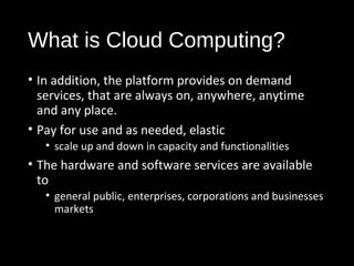 What is Cloud Computing? 
• In addition, the platform provides on demand 
services, that are always on, anywhere, anytime 
and any place. 
• Pay for use and as needed, elastic 
• scale up and down in capacity and functionalities 
• The hardware and software services are available 
to 
• general public, enterprises, corporations and businesses 
markets 
3 
 