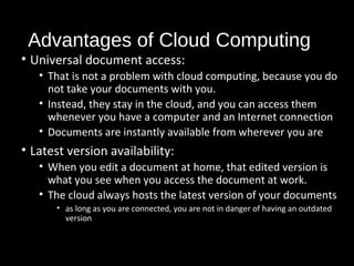 Advantages of Cloud Computing 
• Universal document access: 
• That is not a problem with cloud computing, because you do 
not take your documents with you. 
• Instead, they stay in the cloud, and you can access them 
whenever you have a computer and an Internet connection 
• Documents are instantly available from wherever you are 
• Latest version availability: 
• When you edit a document at home, that edited version is 
what you see when you access the document at work. 
• The cloud always hosts the latest version of your documents 
• as long as you are connected, you are not in danger of having an outdated 
version 
31 
 