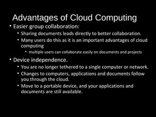 Advantages of Cloud Computing 
• Easier group collaboration: 
• Sharing documents leads directly to better collaboration. 
• Many users do this as it is an important advantages of cloud 
computing 
• multiple users can collaborate easily on documents and projects 
• Device independence. 
• You are no longer tethered to a single computer or network. 
• Changes to computers, applications and documents follow 
you through the cloud. 
• Move to a portable device, and your applications and 
documents are still available. 
32 
 