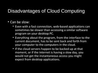 Disadvantages of Cloud Computing 
• Can be slow: 
• Even with a fast connection, web-based applications can 
sometimes be slower than accessing a similar software 
program on your desktop PC. 
• Everything about the program, from the interface to the 
current document, has to be sent back and forth from 
your computer to the computers in the cloud. 
• If the cloud servers happen to be backed up at that 
moment, or if the Internet is having a slow day, you 
would not get the instantaneous access you might 
expect from desktop applications. 
35 
 