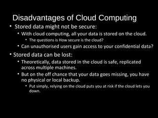 Disadvantages of Cloud Computing 
• Stored data might not be secure: 
• With cloud computing, all your data is stored on the cloud. 
• The questions is How secure is the cloud? 
• Can unauthorised users gain access to your confidential data? 
• Stored data can be lost: 
• Theoretically, data stored in the cloud is safe, replicated 
across multiple machines. 
• But on the off chance that your data goes missing, you have 
no physical or local backup. 
• Put simply, relying on the cloud puts you at risk if the cloud lets you 
down. 
36 
 
