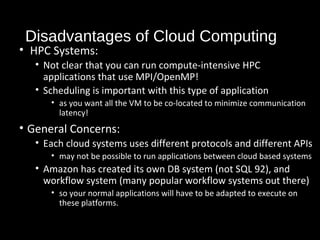 Disadvantages of Cloud Computing 
• HPC Systems: 
• Not clear that you can run compute-intensive HPC 
applications that use MPI/OpenMP! 
• Scheduling is important with this type of application 
• as you want all the VM to be co-located to minimize communication 
latency! 
• General Concerns: 
• Each cloud systems uses different protocols and different APIs 
• may not be possible to run applications between cloud based systems 
• Amazon has created its own DB system (not SQL 92), and 
workflow system (many popular workflow systems out there) 
• so your normal applications will have to be adapted to execute on 
these platforms. 
37 
 