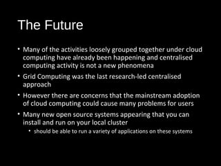 The Future 
• Many of the activities loosely grouped together under cloud 
computing have already been happening and centralised 
computing activity is not a new phenomena 
• Grid Computing was the last research-led centralised 
approach 
• However there are concerns that the mainstream adoption 
of cloud computing could cause many problems for users 
• Many new open source systems appearing that you can 
install and run on your local cluster 
• should be able to run a variety of applications on these systems 
38 
