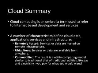 Cloud Summary 
• Cloud computing is an umbrella term used to refer 
to Internet based development and services 
• A number of characteristics define cloud data, 
applications services and infrastructure: 
• Remotely hosted: Services or data are hosted on 
remote infrastructure. 
• Ubiquitous: Services or data are available from 
anywhere. 
• Commodified: The result is a utility computing model 
similar to traditional that of traditional utilities, like gas 
and electricity - you pay for what you would want! 
4 
 