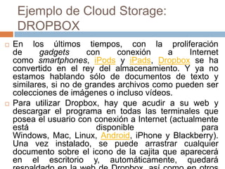 Ejemplo de Cloud Storage:
DROPBOX
 En los últimos tiempos, con la proliferación
de gadgets con conexión a Internet
como smartphones, iPods y iPads, Dropbox se ha
convertido en el rey del almacenamiento. Y ya no
estamos hablando sólo de documentos de texto y
similares, si no de grandes archivos como pueden ser
colecciones de imágenes o incluso vídeos.
 Para utilizar Dropbox, hay que acudir a su web y
descargar el programa en todas las terminales que
posea el usuario con conexión a Internet (actualmente
está disponible para
Windows, Mac, Linux, Android, iPhone y Blackberry).
Una vez instalado, se puede arrastrar cualquier
documento sobre el icono de la cajita que aparecerá
en el escritorio y, automáticamente, quedará
 