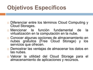 Objetivos Específicos
 Diferenciar entre los términos Cloud Computing y
Cloud Storages.
 Mencionar la función fundamental de la
virtualización en la computación en la nube.
 Conocer algunas opciones de almacenamiento en
nubes gratuitos (Free Cloud Storage) y los
servicios que ofrecen.
 Demostrar las ventajas de almacenar los datos en
las nubes.
 Valorar la utilidad del Cloud Storage para el
almacenamiento de aplicaciones y recursos.
 