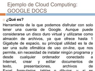 Ejemplo de Cloud Computing:
GOOGLE DOCS
 ¿Qué es?
Herramienta de la que podemos disfrutar con solo
tener una cuenta de Google. Aunque puede
considerarse un disco duro virtual y utilizarse como
almacén de archivos, ya que ofrece hasta 1
Gigabyte de espacio, su principal utilidad es la de
ser una suite ofimática de uso on-line, que nos
permite, sin necesidad de instalar ningún programa y
desde cualquier ordenador conectado a
Internet, crear y editar documentos de
texto, presentaciones, archivos de
 