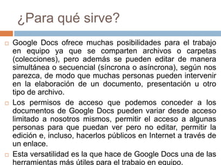 ¿Para qué sirve?
 Google Docs ofrece muchas posibilidades para el trabajo
en equipo ya que se comparten archivos o carpetas
(colecciones), pero además se pueden editar de manera
simultánea o secuencial (síncrona o asíncrona), según nos
parezca, de modo que muchas personas pueden intervenir
en la elaboración de un documento, presentación u otro
tipo de archivo.
 Los permisos de acceso que podemos conceder a los
documentos de Google Docs pueden variar desde acceso
limitado a nosotros mismos, permitir el acceso a algunas
personas para que puedan ver pero no editar, permitir la
edición e, incluso, hacerlos públicos en Internet a través de
un enlace.
 Esta versatilidad es la que hace de Google Docs una de las
herramientas más útiles para el trabajo en equipo.
 