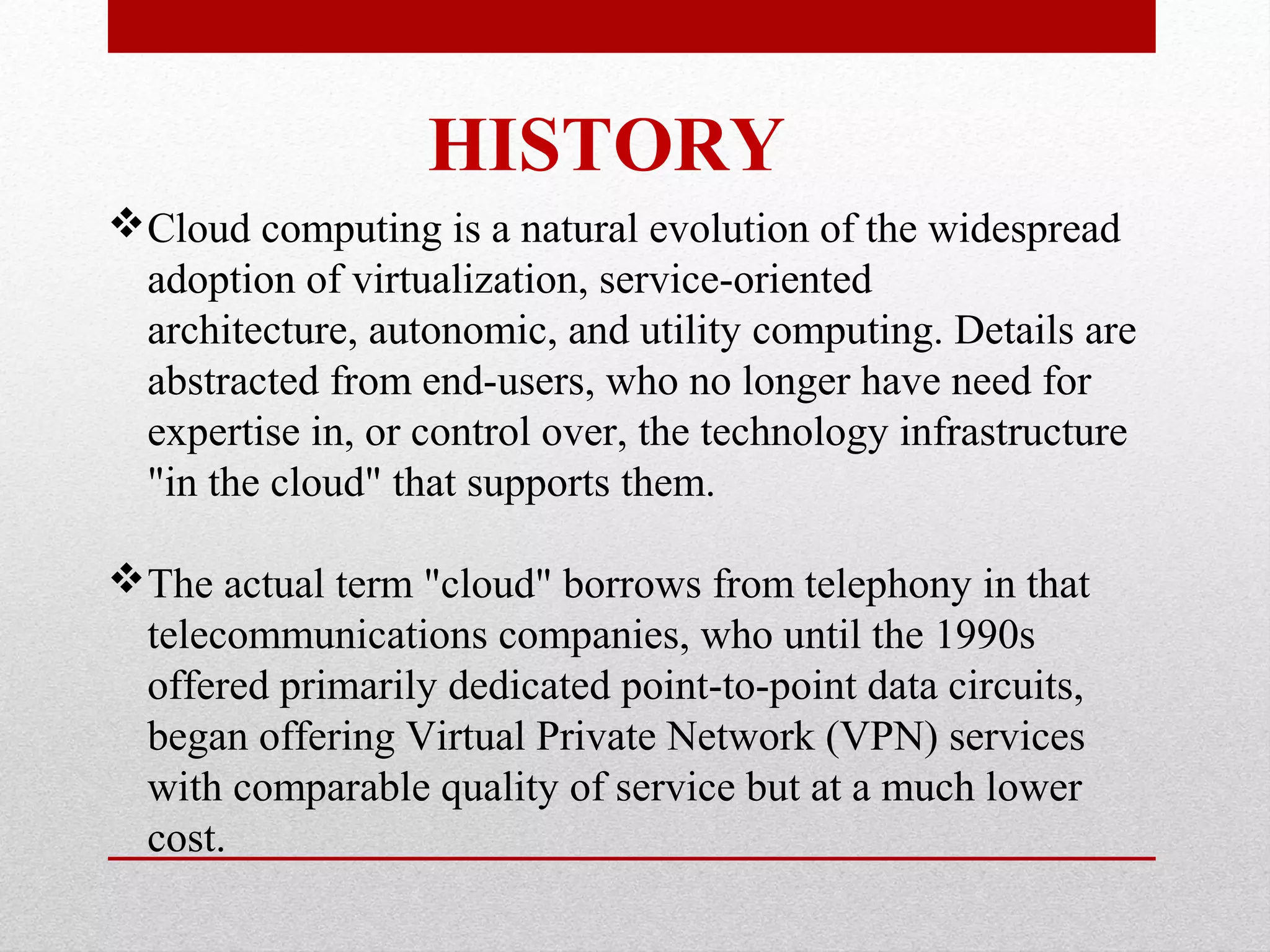 HISTORY Cloud computing is a natural evolution of the widespread adoption of virtualization, service-oriented architecture, autonomic, and utility computing. Details are abstracted from end-users, who no longer have need for expertise in, or control over, the technology infrastructure "in the cloud" that supports them. The actual term "cloud" borrows from telephony in that telecommunications companies, who until the 1990s offered primarily dedicated point-to-point data circuits, began offering Virtual Private Network (VPN) services with comparable quality of service but at a much lower cost. 