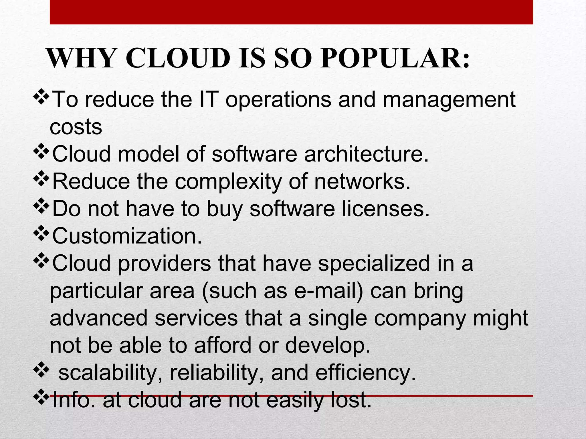 WHY CLOUD IS SO POPULAR: To reduce the IT operations and management costs Cloud model of software architecture. Reduce the complexity of networks. Do not have to buy software licenses. Customization. Cloud providers that have specialized in a particular area (such as e-mail) can bring advanced services that a single company might not be able to afford or develop.  scalability, reliability, and efficiency. Info. at cloud are not easily lost. 