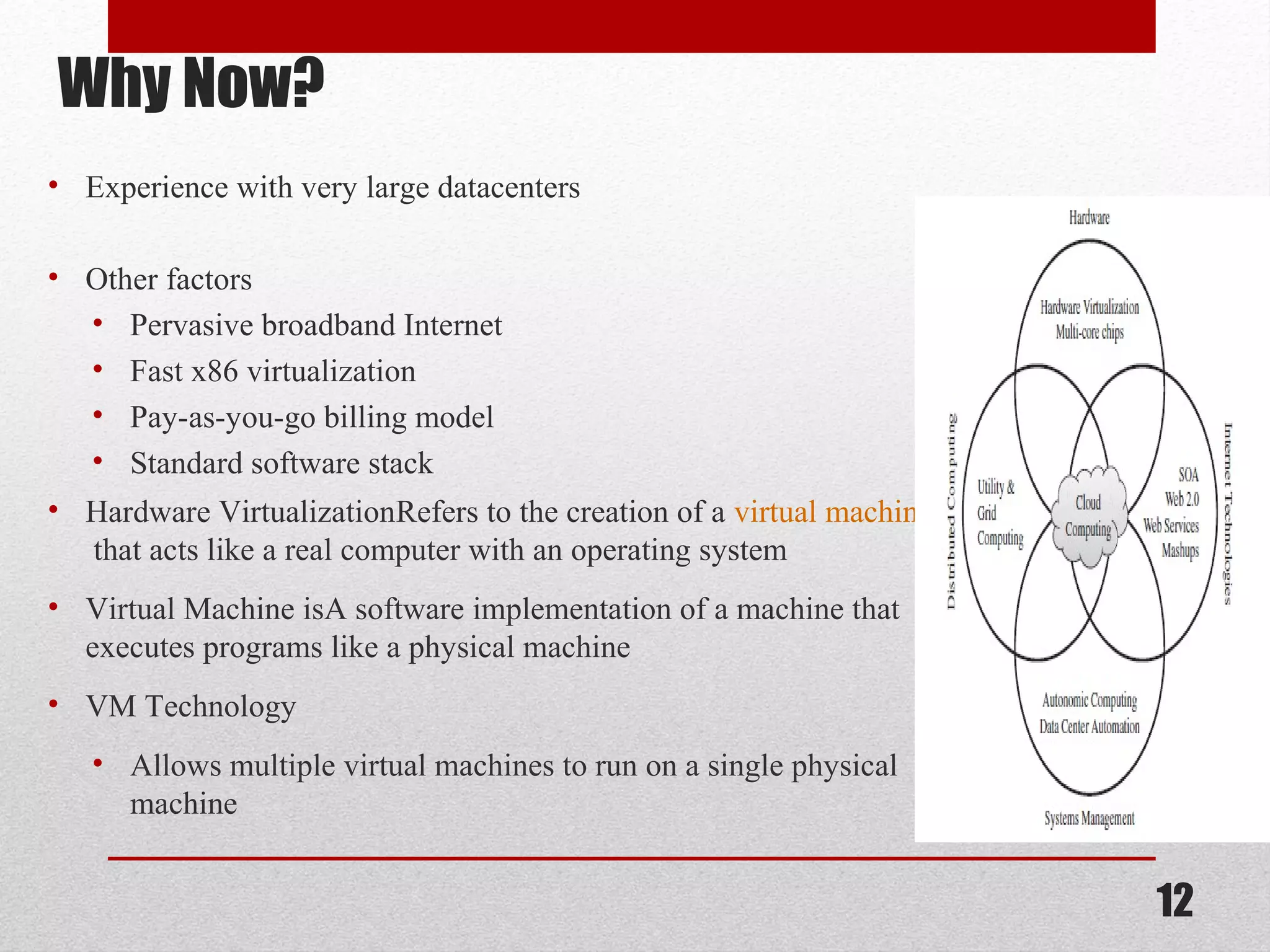 Why Now? • Experience with very large datacenters • Other factors • Pervasive broadband Internet • Fast x86 virtualization • Pay-as-you-go billing model • Standard software stack • Hardware VirtualizationRefers to the creation of a virtual machine that acts like a real computer with an operating system • Virtual Machine isA software implementation of a machine that executes programs like a physical machine • VM Technology • Allows multiple virtual machines to run on a single physical machine 12 