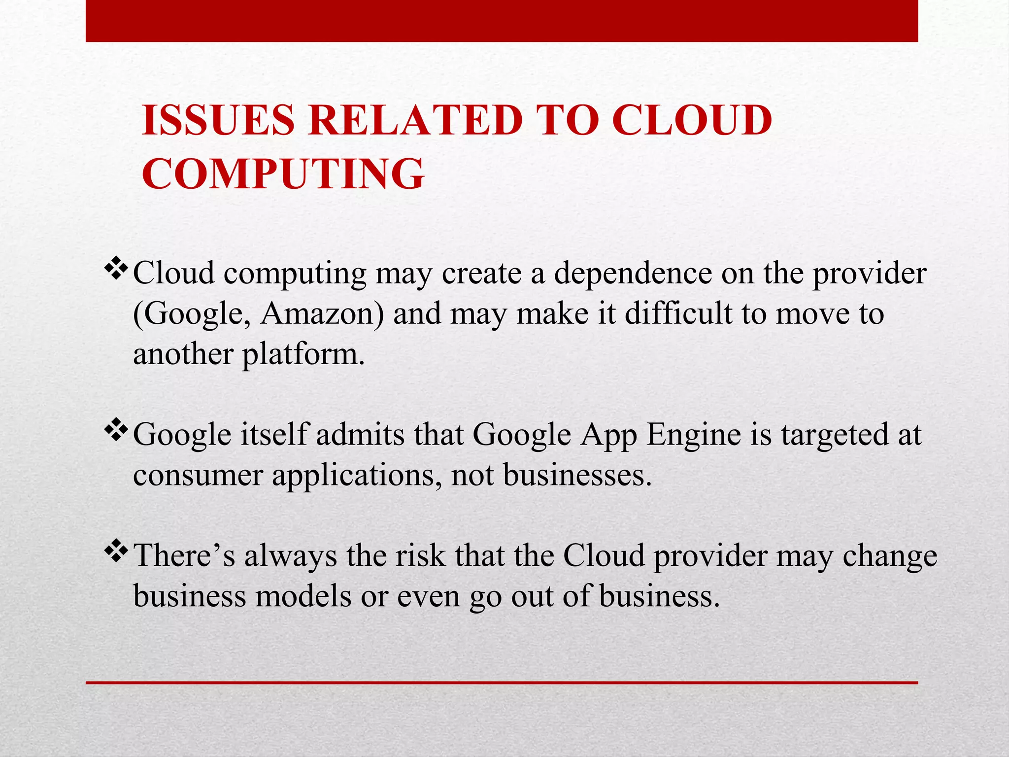 ISSUES RELATED TO CLOUD COMPUTING Cloud computing may create a dependence on the provider (Google, Amazon) and may make it difficult to move to another platform. Google itself admits that Google App Engine is targeted at consumer applications, not businesses. There’s always the risk that the Cloud provider may change business models or even go out of business. 