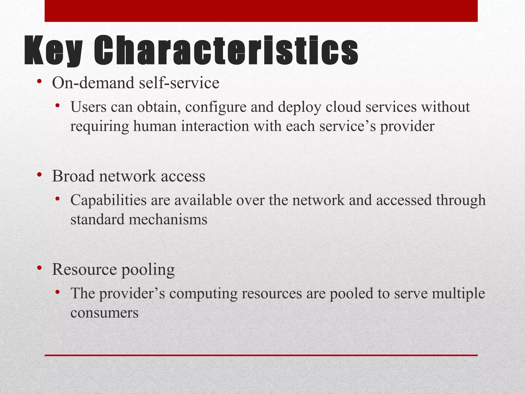 Key Characteristics • On-demand self-service • Users can obtain, configure and deploy cloud services without requiring human interaction with each service’s provider • Broad network access • Capabilities are available over the network and accessed through standard mechanisms • Resource pooling • The provider’s computing resources are pooled to serve multiple consumers 