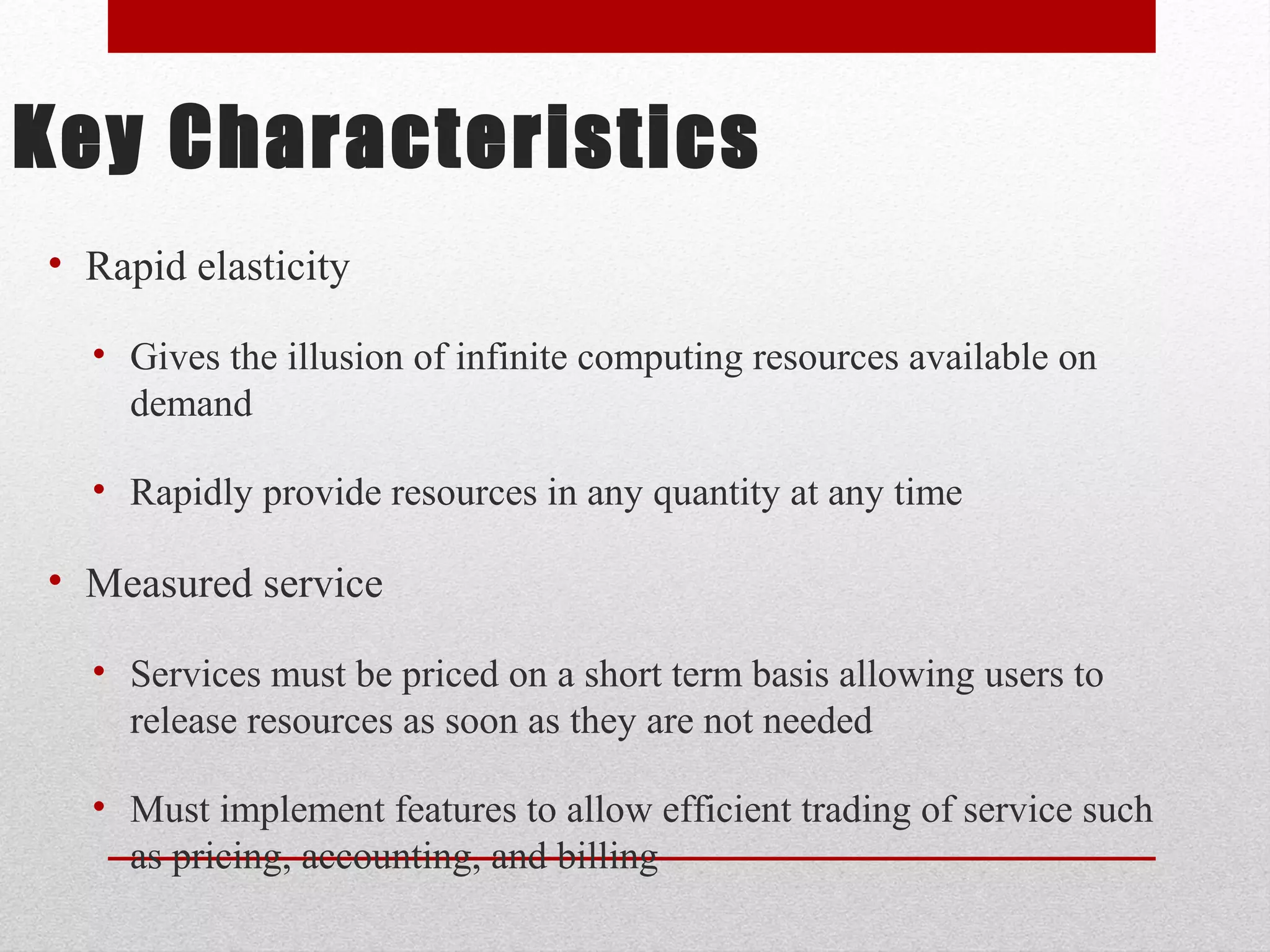 Key Characteristics • Rapid elasticity • Gives the illusion of infinite computing resources available on demand • Rapidly provide resources in any quantity at any time • Measured service • Services must be priced on a short term basis allowing users to release resources as soon as they are not needed • Must implement features to allow efficient trading of service such as pricing, accounting, and billing 