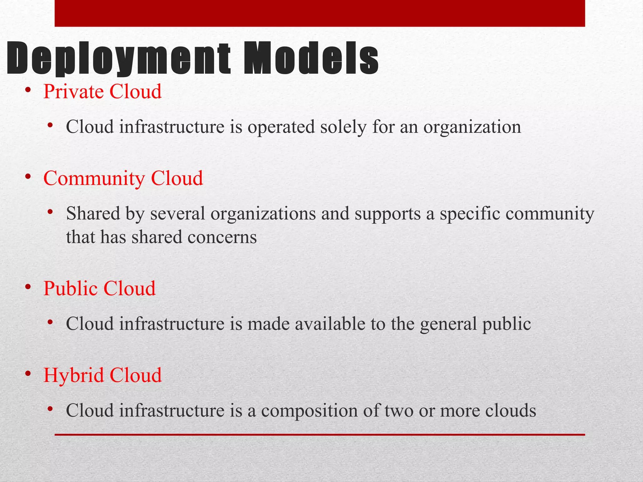 Deployment Models • Private Cloud • Cloud infrastructure is operated solely for an organization • Community Cloud • Shared by several organizations and supports a specific community that has shared concerns • Public Cloud • Cloud infrastructure is made available to the general public • Hybrid Cloud • Cloud infrastructure is a composition of two or more clouds 