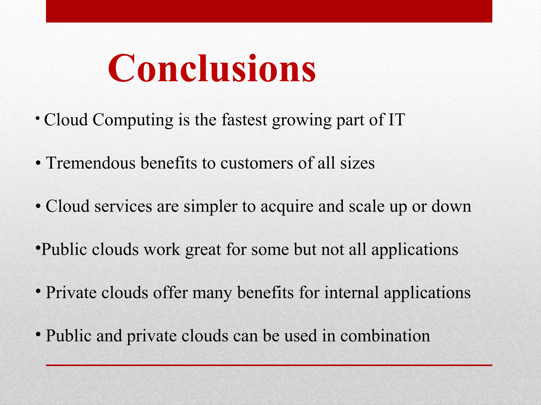 Conclusions • Cloud Computing is the fastest growing part of IT • Tremendous benefits to customers of all sizes • Cloud services are simpler to acquire and scale up or down •Public clouds work great for some but not all applications • Private clouds offer many benefits for internal applications • Public and private clouds can be used in combination 