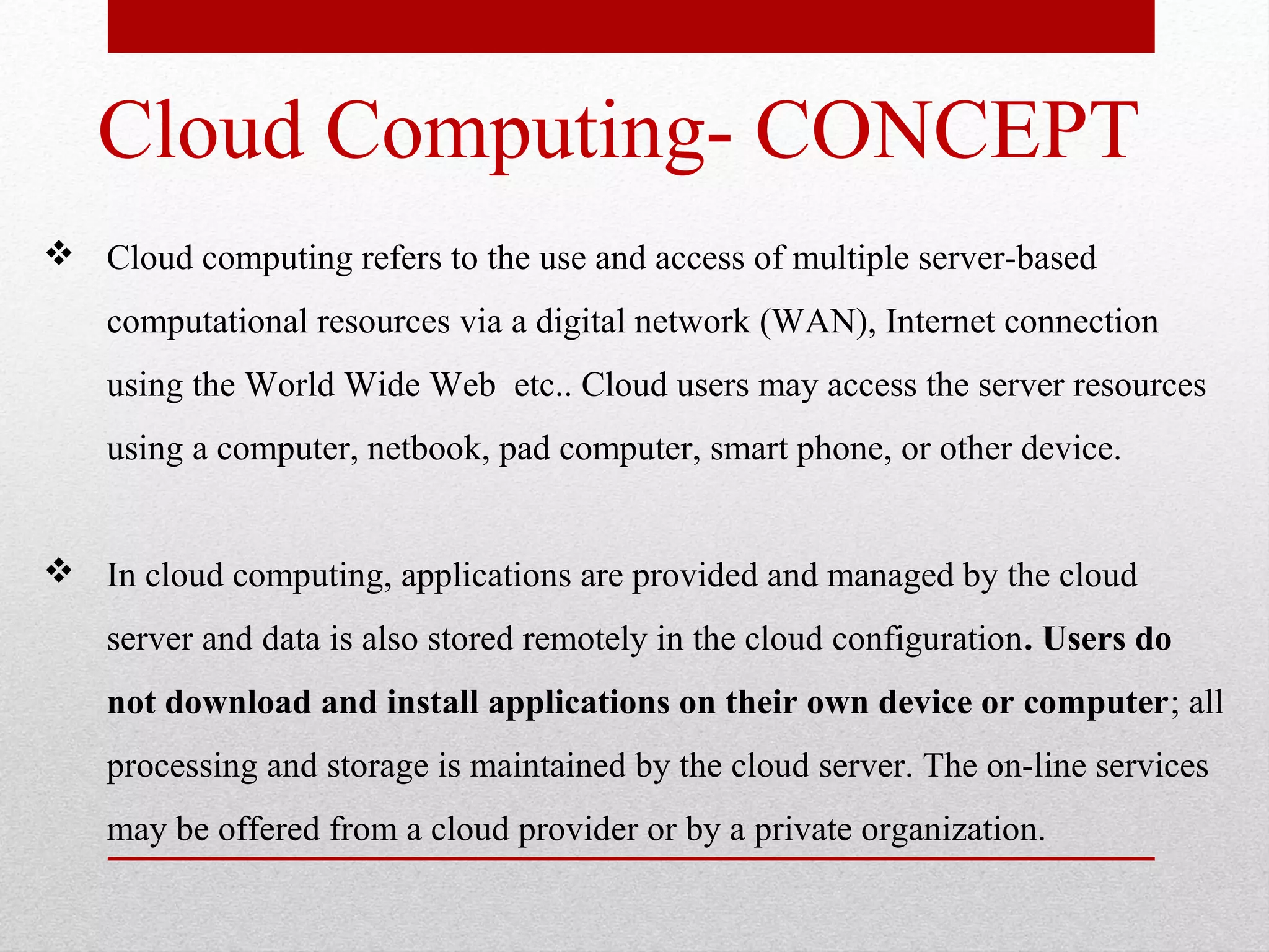 Cloud Computing- CONCEPT  Cloud computing refers to the use and access of multiple server-based computational resources via a digital network (WAN), Internet connection using the World Wide Web etc.. Cloud users may access the server resources using a computer, netbook, pad computer, smart phone, or other device.  In cloud computing, applications are provided and managed by the cloud server and data is also stored remotely in the cloud configuration. Users do not download and install applications on their own device or computer; all processing and storage is maintained by the cloud server. The on-line services may be offered from a cloud provider or by a private organization. 