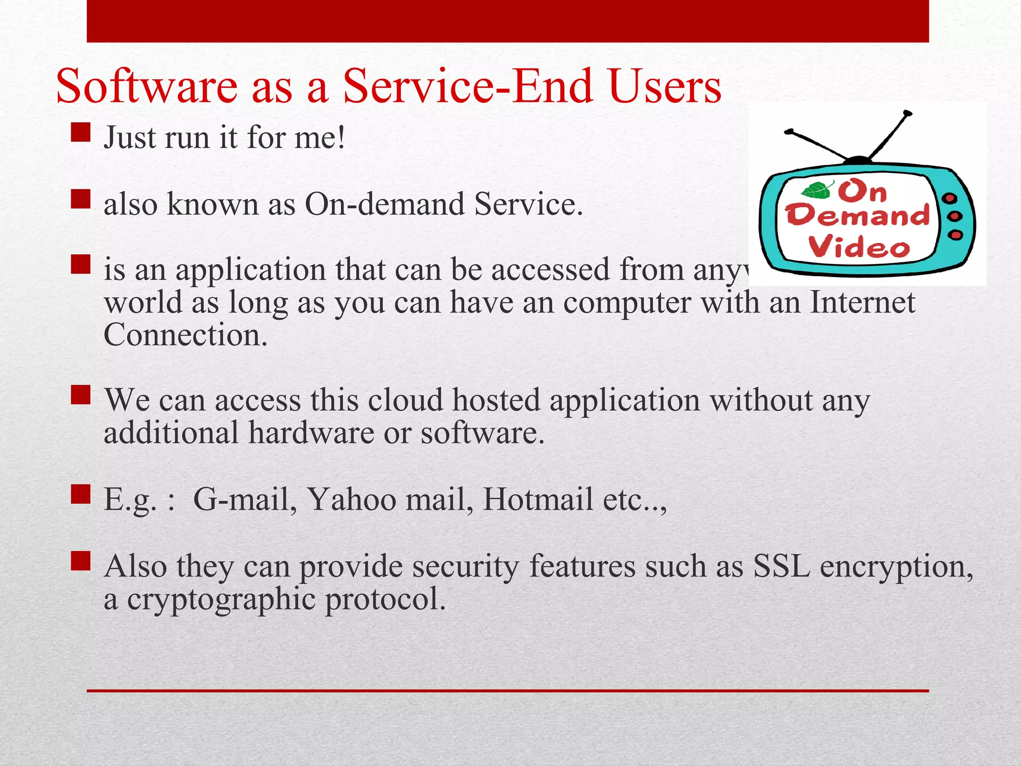 Software as a Service-End Users  Just run it for me!  also known as On-demand Service.  is an application that can be accessed from anywhere on the world as long as you can have an computer with an Internet Connection.  We can access this cloud hosted application without any additional hardware or software.  E.g. : G-mail, Yahoo mail, Hotmail etc..,  Also they can provide security features such as SSL encryption, a cryptographic protocol. 