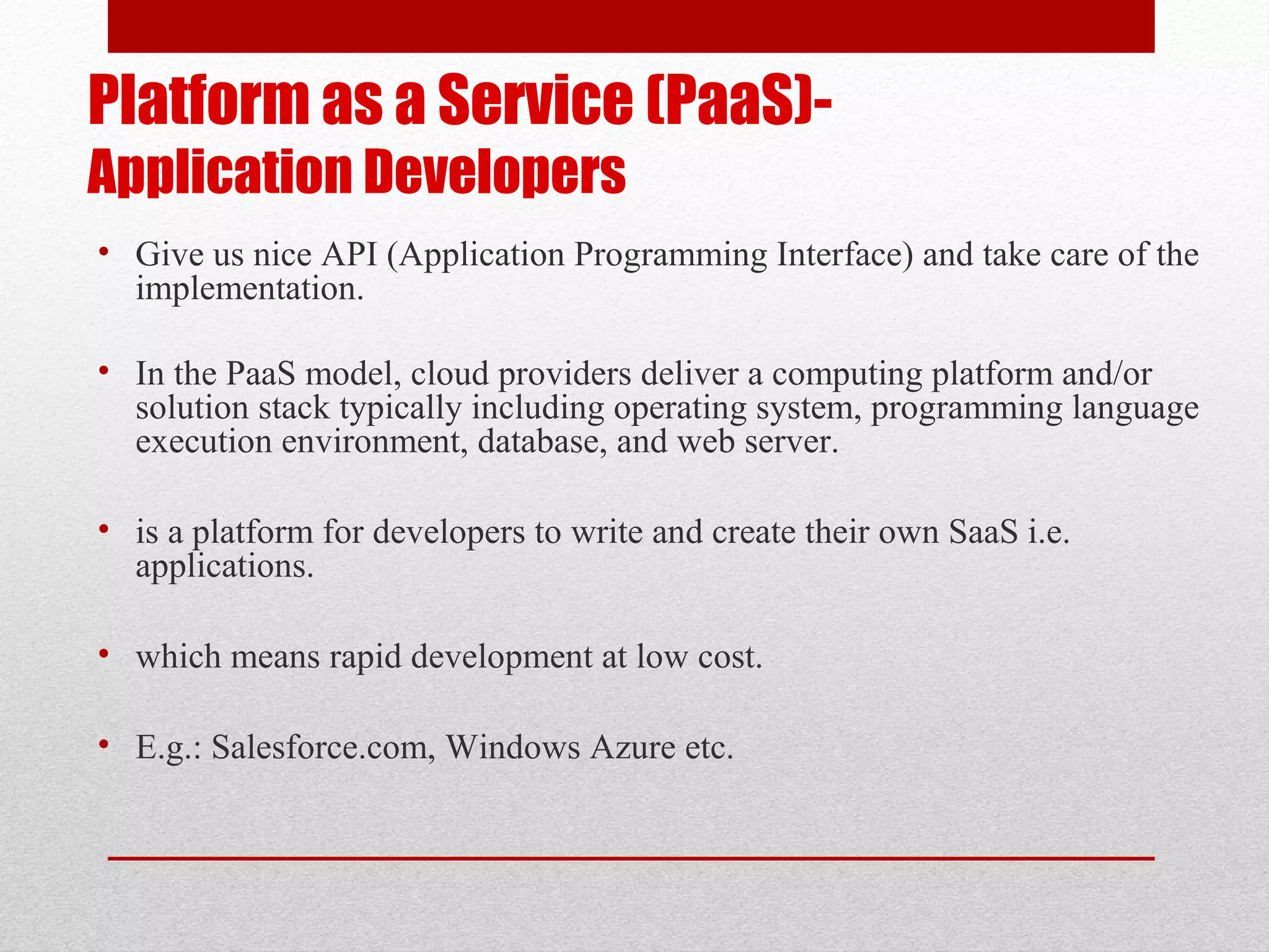 Platform as a Service (PaaS)- Application Developers • Give us nice API (Application Programming Interface) and take care of the implementation. • In the PaaS model, cloud providers deliver a computing platform and/or solution stack typically including operating system, programming language execution environment, database, and web server. • is a platform for developers to write and create their own SaaS i.e. applications. • which means rapid development at low cost. • E.g.: Salesforce.com, Windows Azure etc. 