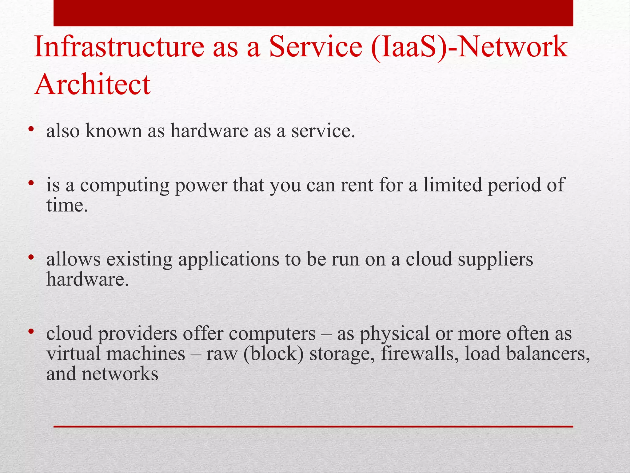 Infrastructure as a Service (IaaS)-Network Architect • also known as hardware as a service. • is a computing power that you can rent for a limited period of time. • allows existing applications to be run on a cloud suppliers hardware. • cloud providers offer computers – as physical or more often as virtual machines – raw (block) storage, firewalls, load balancers, and networks 