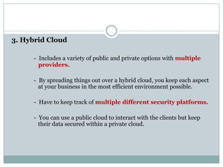3. Hybrid Cloud
- Includes a variety of public and private options with multiple
providers.
- By spreading things out over a hybrid cloud, you keep each aspect
at your business in the most efficient environment possible.
- Have to keep track of multiple different security platforms.
- You can use a public cloud to interact with the clients but keep
their data secured within a private cloud.

 