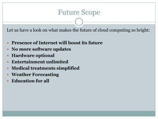 Future Scope
Let us have a look on what makes the future of cloud computing so bright:
 Presence of Internet will boost its future
 No more software updates
 Hardware optional
 Entertainment unlimited

 Medical treatments simplified
 Weather Forecasting
 Education for all

 