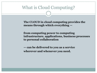 What is Cloud Computing?
The CLOUD in cloud computing provides the
means through which everything —
from computing power to computing
infrastructure, applications, business processes
to personal collaboration
— can be delivered to you as a service
wherever and whenever you need.

 