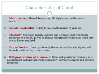 Characteristics of Cloud
1.

Multitenancy (Shared Resources): Multiple users use the same
resource.

2.

Massive scalability: Ability to scale to thousands of systems.

3.

Elasticity: Users can rapidly increase and decrease their computing
resources as needed, as well as release resources for other uses when they
are no longer required.

4.

Pay as You Go: Users pay for only the resources they actually use and
for only the time they require them.

5.

Self-provisioning of Resources: Users self-provision resources, such
as additional systems (processing capability, software,storage) and network
resources

 